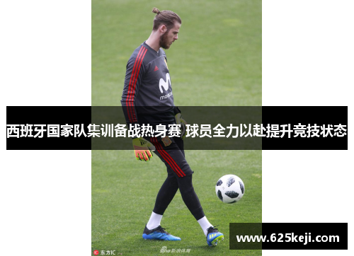 西班牙国家队集训备战热身赛 球员全力以赴提升竞技状态