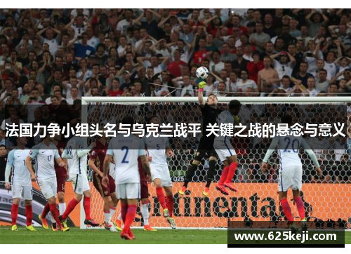 法国力争小组头名与乌克兰战平 关键之战的悬念与意义