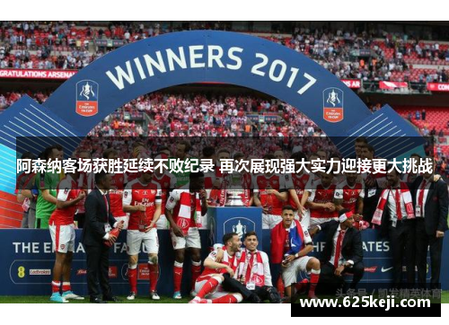 阿森纳客场获胜延续不败纪录 再次展现强大实力迎接更大挑战